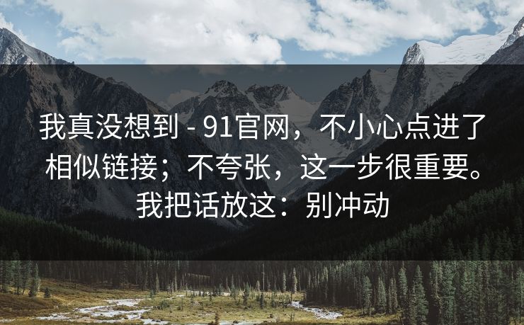 我真没想到 - 91官网，不小心点进了相似链接；不夸张，这一步很重要。我把话放这：别冲动