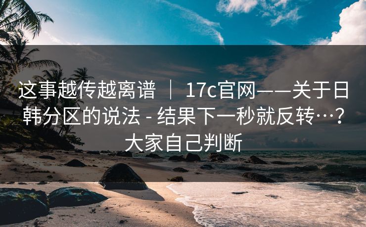 这事越传越离谱 ｜ 17c官网——关于日韩分区的说法 - 结果下一秒就反转…？大家自己判断