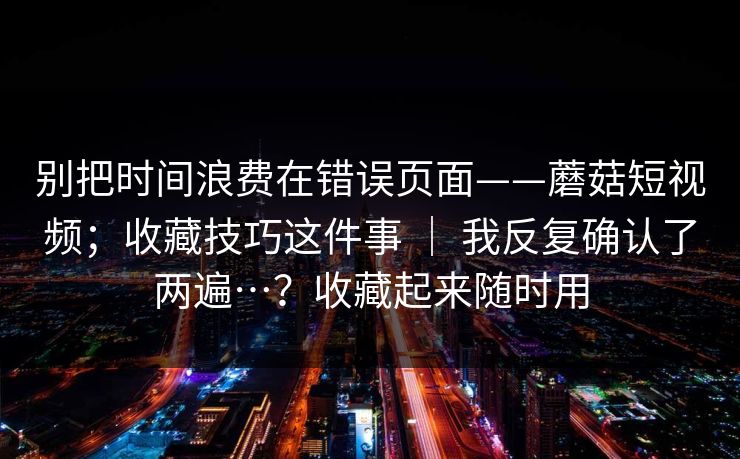 别把时间浪费在错误页面——蘑菇短视频；收藏技巧这件事 ｜ 我反复确认了两遍…？收藏起来随时用