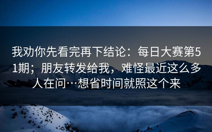 我劝你先看完再下结论：每日大赛第51期；朋友转发给我，难怪最近这么多人在问…想省时间就照这个来