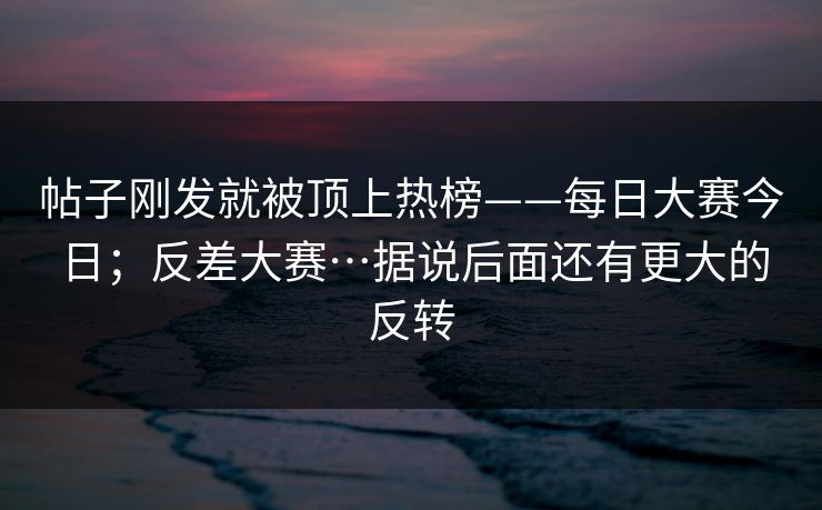 帖子刚发就被顶上热榜——每日大赛今日；反差大赛…据说后面还有更大的反转