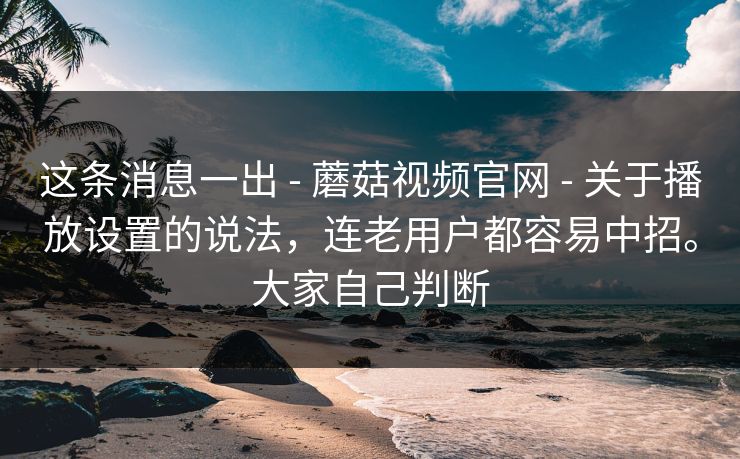 这条消息一出 - 蘑菇视频官网 - 关于播放设置的说法，连老用户都容易中招。大家自己判断