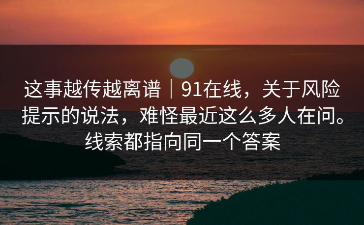 这事越传越离谱｜91在线，关于风险提示的说法，难怪最近这么多人在问。线索都指向同一个答案
