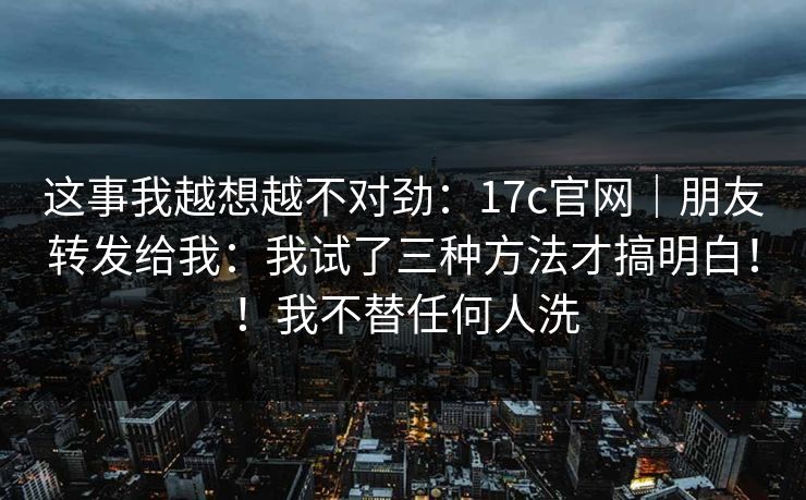 这事我越想越不对劲：17c官网｜朋友转发给我：我试了三种方法才搞明白！！我不替任何人洗