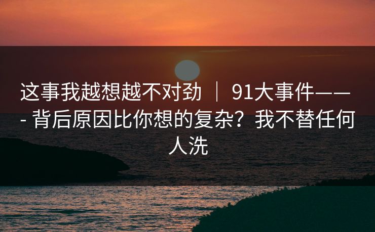 这事我越想越不对劲 ｜ 91大事件—— - 背后原因比你想的复杂？我不替任何人洗