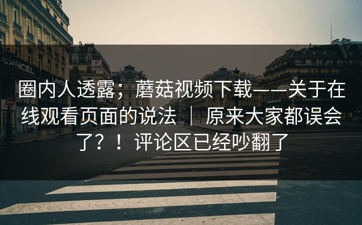 圈内人透露；蘑菇视频下载——关于在线观看页面的说法 ｜ 原来大家都误会了？！评论区已经吵翻了