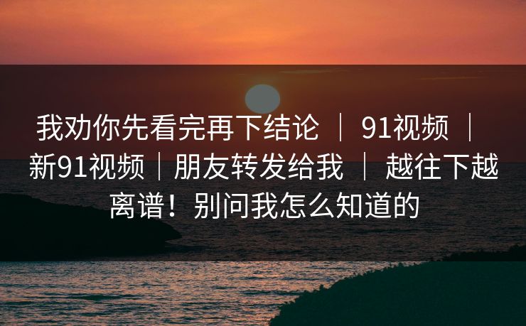 我劝你先看完再下结论 ｜ 91视频 ｜ 新91视频｜朋友转发给我 ｜ 越往下越离谱！别问我怎么知道的