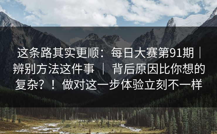 这条路其实更顺：每日大赛第91期｜辨别方法这件事 ｜ 背后原因比你想的复杂？！做对这一步体验立刻不一样