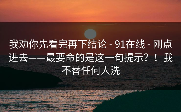 我劝你先看完再下结论 - 91在线 - 刚点进去——最要命的是这一句提示？！我不替任何人洗