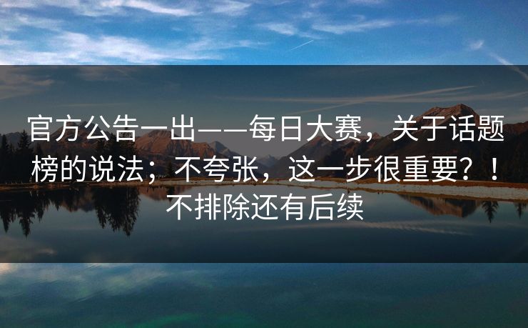 官方公告一出——每日大赛，关于话题榜的说法；不夸张，这一步很重要？！不排除还有后续