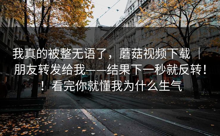 我真的被整无语了，蘑菇视频下载 ｜ 朋友转发给我——结果下一秒就反转！！看完你就懂我为什么生气