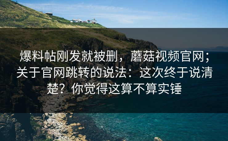 爆料帖刚发就被删，蘑菇视频官网；关于官网跳转的说法：这次终于说清楚？你觉得这算不算实锤