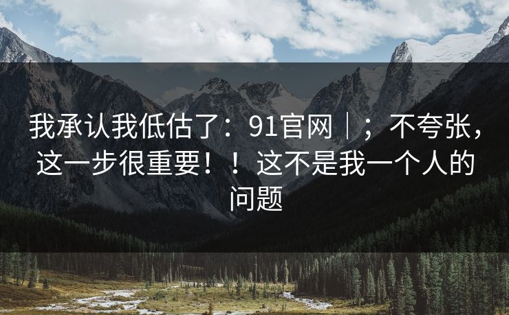 我承认我低估了：91官网｜；不夸张，这一步很重要！！这不是我一个人的问题