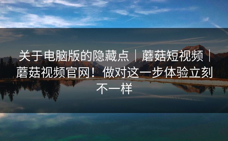 关于电脑版的隐藏点｜蘑菇短视频｜蘑菇视频官网！做对这一步体验立刻不一样