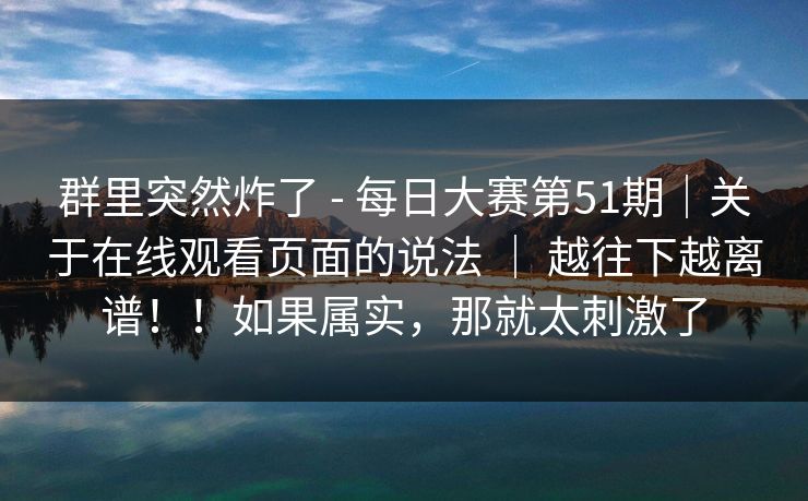 群里突然炸了 - 每日大赛第51期｜关于在线观看页面的说法 ｜ 越往下越离谱！！如果属实，那就太刺激了