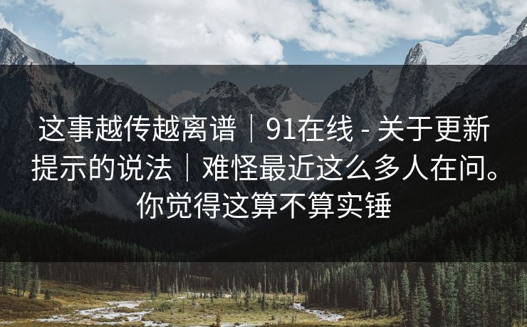 这事越传越离谱｜91在线 - 关于更新提示的说法｜难怪最近这么多人在问。你觉得这算不算实锤
