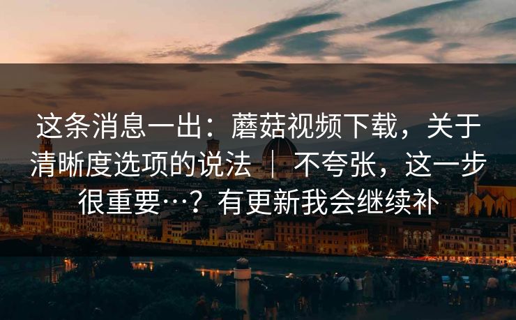 这条消息一出：蘑菇视频下载，关于清晰度选项的说法 ｜ 不夸张，这一步很重要…？有更新我会继续补