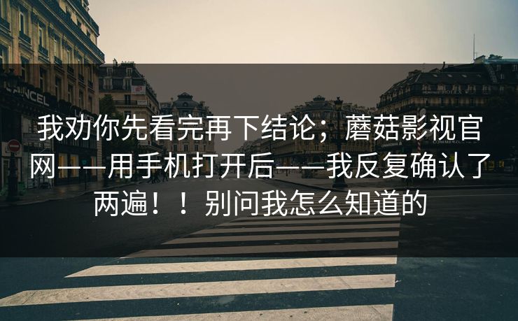 我劝你先看完再下结论；蘑菇影视官网——用手机打开后——我反复确认了两遍！！别问我怎么知道的