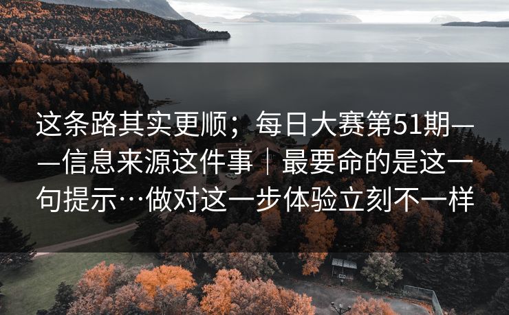 这条路其实更顺；每日大赛第51期——信息来源这件事｜最要命的是这一句提示…做对这一步体验立刻不一样