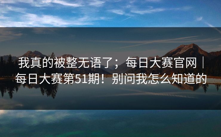 我真的被整无语了；每日大赛官网｜每日大赛第51期！别问我怎么知道的