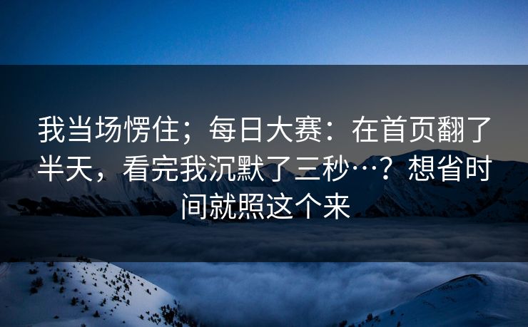 我当场愣住；每日大赛：在首页翻了半天，看完我沉默了三秒…？想省时间就照这个来