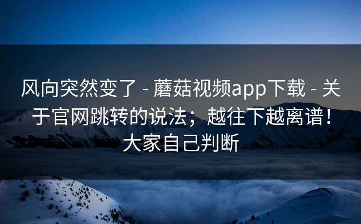 风向突然变了 - 蘑菇视频app下载 - 关于官网跳转的说法；越往下越离谱！大家自己判断