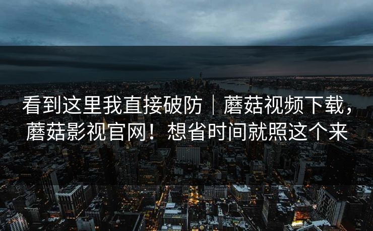 看到这里我直接破防｜蘑菇视频下载，蘑菇影视官网！想省时间就照这个来