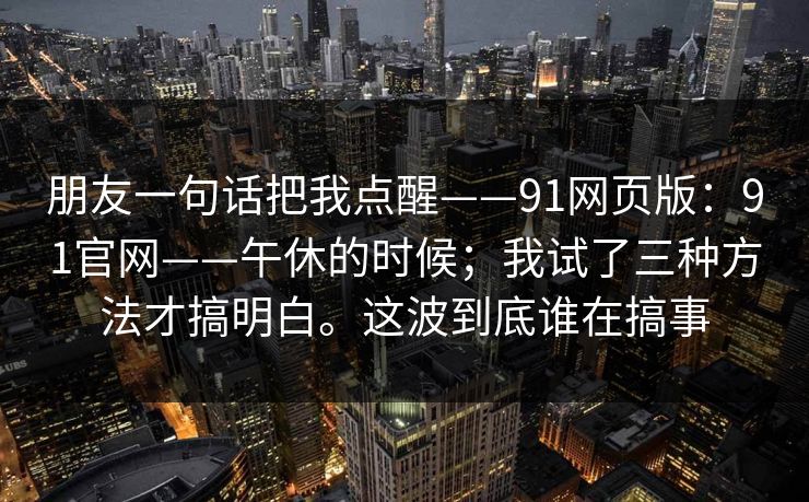 朋友一句话把我点醒——91网页版：91官网——午休的时候；我试了三种方法才搞明白。这波到底谁在搞事