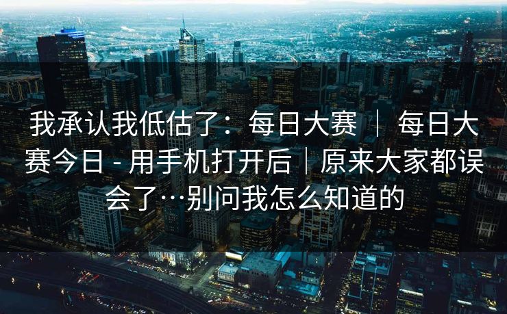 我承认我低估了：每日大赛 ｜ 每日大赛今日 - 用手机打开后｜原来大家都误会了…别问我怎么知道的