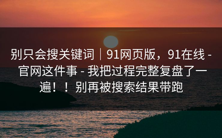 别只会搜关键词｜91网页版，91在线 - 官网这件事 - 我把过程完整复盘了一遍！！别再被搜索结果带跑