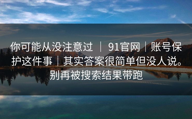 你可能从没注意过 ｜ 91官网｜账号保护这件事｜其实答案很简单但没人说。别再被搜索结果带跑