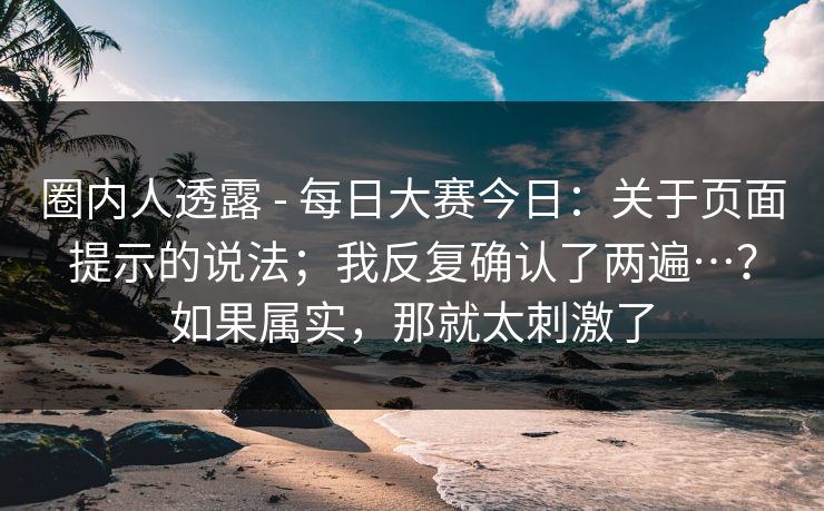 圈内人透露 - 每日大赛今日：关于页面提示的说法；我反复确认了两遍…？如果属实，那就太刺激了