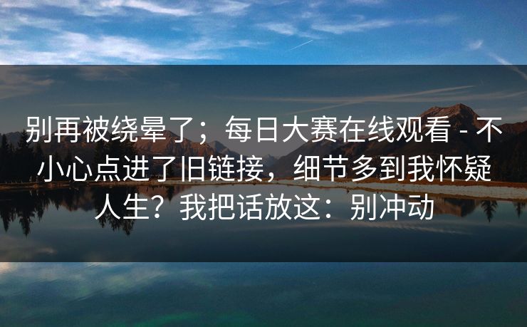 别再被绕晕了；每日大赛在线观看 - 不小心点进了旧链接，细节多到我怀疑人生？我把话放这：别冲动