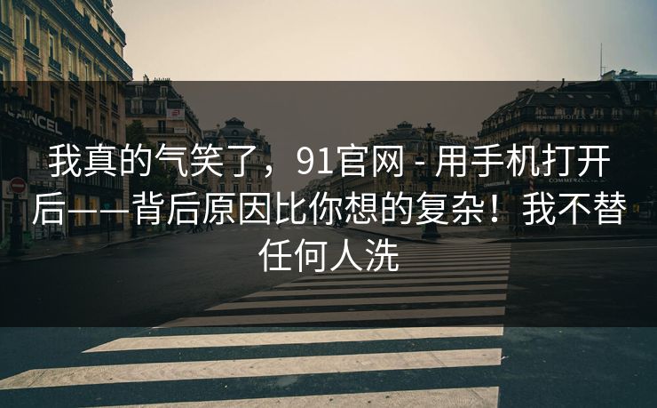 我真的气笑了，91官网 - 用手机打开后——背后原因比你想的复杂！我不替任何人洗