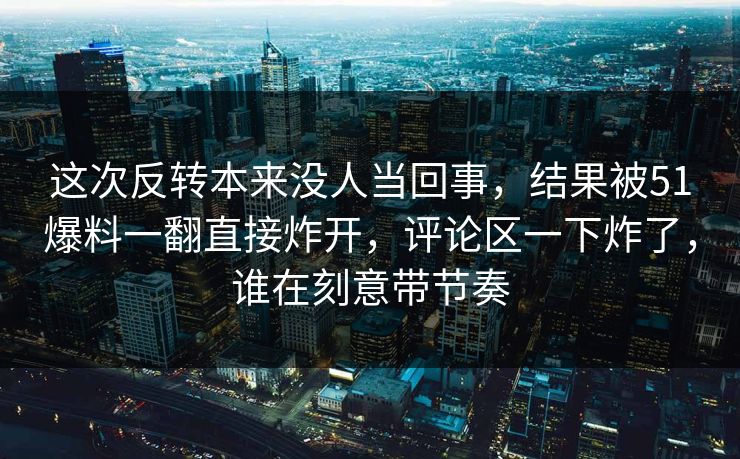 这次反转本来没人当回事，结果被51爆料一翻直接炸开，评论区一下炸了，谁在刻意带节奏