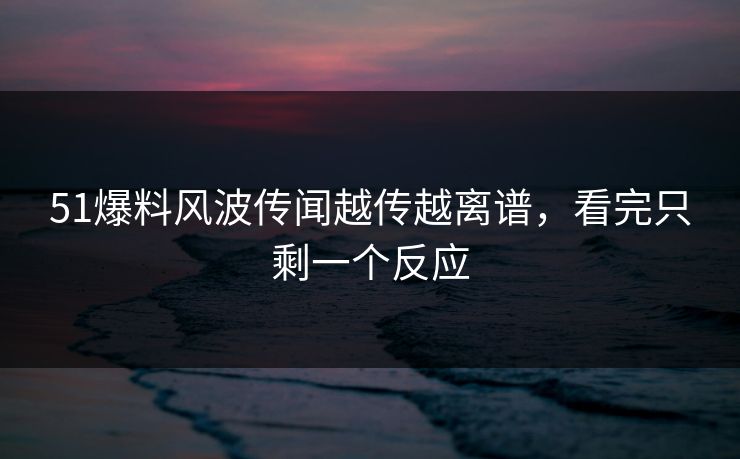 51爆料风波传闻越传越离谱，看完只剩一个反应