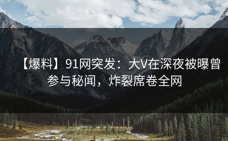 【爆料】91网突发：大V在深夜被曝曾参与秘闻，炸裂席卷全网