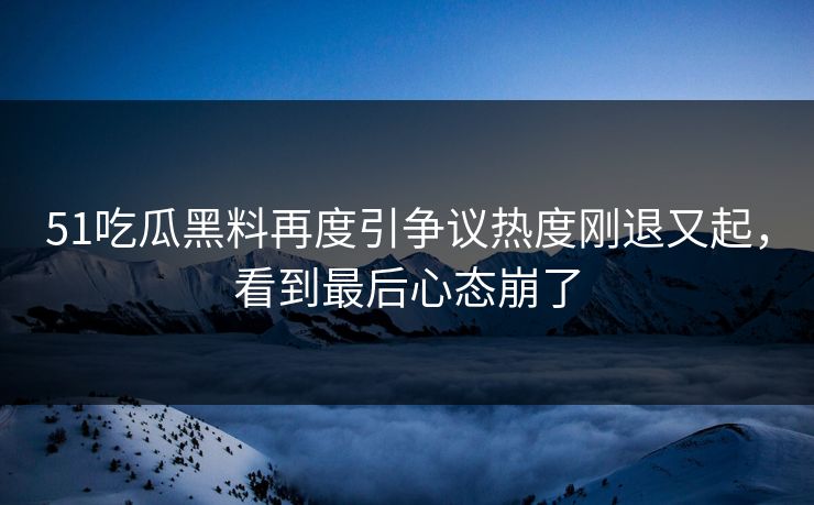51吃瓜黑料再度引争议热度刚退又起，看到最后心态崩了