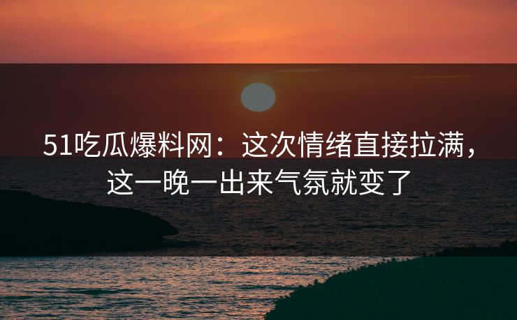 51吃瓜爆料网：这次情绪直接拉满，这一晚一出来气氛就变了