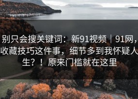 别只会搜关键词：新91视频｜91网，收藏技巧这件事，细节多到我怀疑人生？！原来门槛就在这里