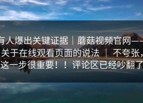 有人爆出关键证据｜蘑菇视频官网——关于在线观看页面的说法 ｜ 不夸张，这一步很重要！！评论区已经吵翻了
