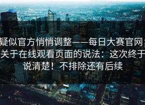 疑似官方悄悄调整——每日大赛官网；关于在线观看页面的说法：这次终于说清楚！不排除还有后续