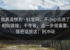 我真没想到 - 91官网，不小心点进了相似链接；不夸张，这一步很重要。我把话放这：别冲动