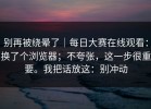 别再被绕晕了｜每日大赛在线观看：换了个浏览器；不夸张，这一步很重要。我把话放这：别冲动