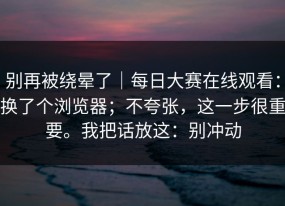 别再被绕晕了｜每日大赛在线观看：换了个浏览器；不夸张，这一步很重要。我把话放这：别冲动