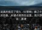 说真的我忍了很久 - 91官网；换了个浏览器，关键点居然在这里。我只想说：离谱