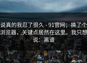 说真的我忍了很久 - 91官网；换了个浏览器，关键点居然在这里。我只想说：离谱