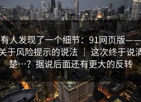 有人发现了一个细节：91网页版——关于风险提示的说法 ｜ 这次终于说清楚…？据说后面还有更大的反转