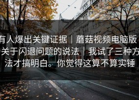有人爆出关键证据｜蘑菇视频电脑版 - 关于闪退问题的说法｜我试了三种方法才搞明白。你觉得这算不算实锤