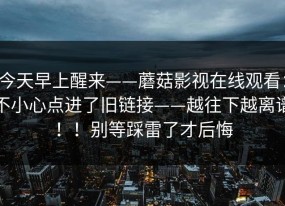 今天早上醒来——蘑菇影视在线观看：不小心点进了旧链接——越往下越离谱！！别等踩雷了才后悔
